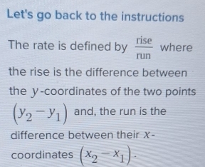 Let's go back to the instructions 
The rate is defined by  rise/run  where 
the rise is the difference between 
the y-coordinates of the two points
(y_2-y_1) and, the run is the 
difference between their X - 
coordinates (x_2-x_1).