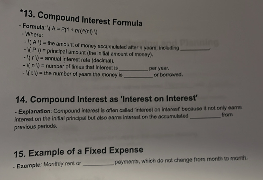 Compound Interest Formula 
- Formula: |(A=P(1+r/n)^wedge  nt |)
- Where:
-|(A|)= the amount of money accumulated after n years, including_
-|(P|)= principal amount (the initial amount of money).
-1(r1)= annual interest rate (decimal).
-1(n|)= number of times that interest is_ 
per year.
-1(t1)= the number of years the money is _or borrowed. 
14. Compound Interest as 'Interest on Interest' 
- Explanation: Compound interest is often called 'interest on interest' because it not only earns 
interest on the initial principal but also earns interest on the accumulated _from 
previous periods. 
15. Example of a Fixed Expense 
- Example: Monthly rent or_ payments, which do not change from month to month.