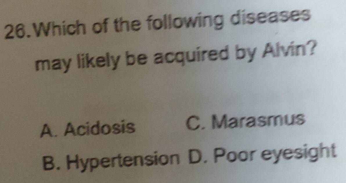 Which of the following diseases
may likely be acquired by Alvin?
A. Acidosis C. Marasmus
B. Hypertension D. Poor eyesight