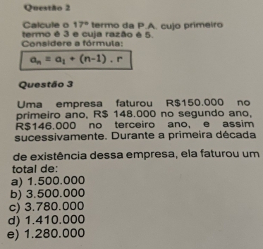 Calcule o 17° termo da P.A. cujo primeiro
termo é 3 e cuja razão é 5.
Considere a fórmula:
a_n=a_1+(n-1).r
Questão 3
Uma empresa faturou R$150.000 no
primeiro ano, R$ 148.000 no segundo ano,
R$146.000 no terceiro ano, e assim
sucessivamente. Durante a primeira década
de existência dessa empresa, ela faturou um
total de:
a) 1.500.000
b) 3.500.000
c) 3.780.000
d) 1.410.000
e) 1.280.000