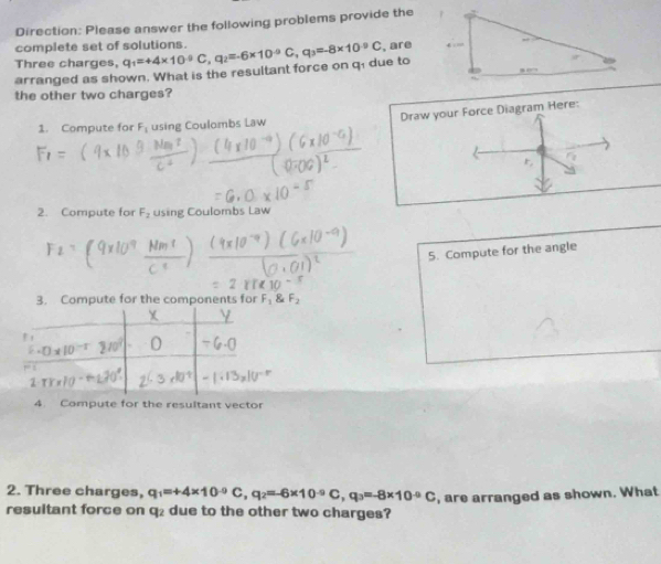 Direction: Please answer the following problems provide the 
complete set of solutions. 
Three charges, q_1=+4* 10^(-9)C, q_2=-6* 10^(-9)C, q_3=-8* 10^(-9)C , are 
arranged as shown. What is the resultant force on q1 due to 
the other two charges? 
1. Compute for F_1 using Coulombs Law Draw your Force Diagram Here: 
2. Compute for F_2 using Coulombs Law 
5. Compute for the angle 
3. Compute for the components for 
7 
4. Compute for the resultant vector 
2. Three charges, q_1=+4* 10^(-9)C, q_2=-6* 10^(-9)C, q_3=-8* 10^(-9)C
resultant force on q₂ due to the other two charges? , are arranged as shown. What