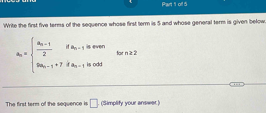 Write the first five terms of the sequence whose first term is 5 and whose general term is given below 
is even
a_n=beginarrayl frac a_n-12ifa_n-1 9a_n-1+7ifa_n-1endarray. for n≥ 2
is odd 
The first term of the sequence is . (Simplify your answer.) □