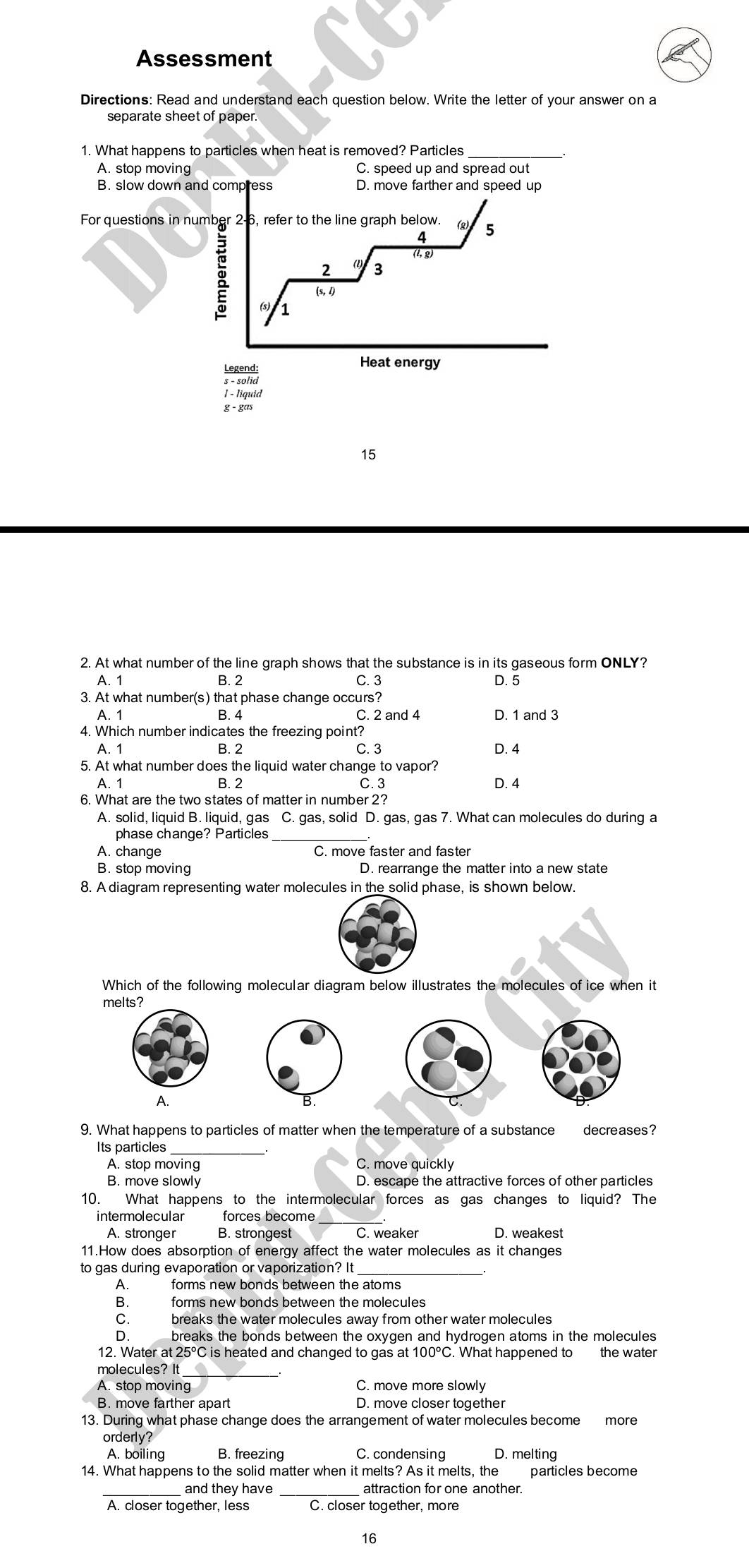 Assessment
Directions: Read and understand each question below. Write the letter of your answer on a
separate sheet of paper.
1. What happens to particles when heat is removed? Particles
A. stop moving C. speed up and spread out
B. slow down and compress D. move farther and speed up
For questions in number 2-6, refer to the line graph below. C 5
4
(l, g)
2 3
g 1
(s, l)
Heat energy
1 - liquid
g - gas
15
2. At what number of the line graph shows that the substance is in its gaseous form ONLY?
A. 1 B. 2 C. 3 D. 5
3. At what number(s) that phase change occurs?
A. 1 B. 4 C. 2 and 4 D. 1 and 3
4. Which number indicates the freezing point?
A. 1 B. 2 C. 3 D. 4
5. At what number does the liquid water change to vapor?
A. 1 B. 2 C. 3 D. 4
6. What are the two states of matter in number 2?
A. solid, liquid B. liquid, gas C. gas, solid D. gas, gas 7. What can molecules do during a
phase change? Particles_
A. change C. move faster and faster
B. stop moving D. rearrange the matter into a new state
8. A diagram representing water molecules in the solid phase, is shown below.
Which of the following molecular diagram below illustrates the molecules of ice when it
me
9. What happens to particles of matter when the temperature of a substance decreases?
Its particles
A. stop moving C. move quickly
B. move slowly D. escape the attractive forces of other particles
10. What happens to the intermolecular forces as gas changes to liquid? The
intermolecular forces become
A. stronger B. strongest C. weaker D. weakest
11.How does absorption of energy affect the water molecules as it changes
to gas during evaporation or vaporization? It_
A. forms new bonds between the atoms
B. forms new bonds between the molecules
C. breaks the water molecules away from other water molecules
D. breaks the bonds between the oxygen and hydrogen atoms in the molecules
12. Water at 25°C is heated and changed to gas at 100°C. What happened to the water
molecules? It
A. stop moving C. move more slowly
B. move farther apart D. move closer together
13. During what phase change does the arrangement of water molecules become more
orderly?
A. boiling B. freezing C. condensing D. melting
14. What happens to the solid matter when it melts? As it melts, the particles become
_
_and they have attraction for one another.
A. closer together, less
16