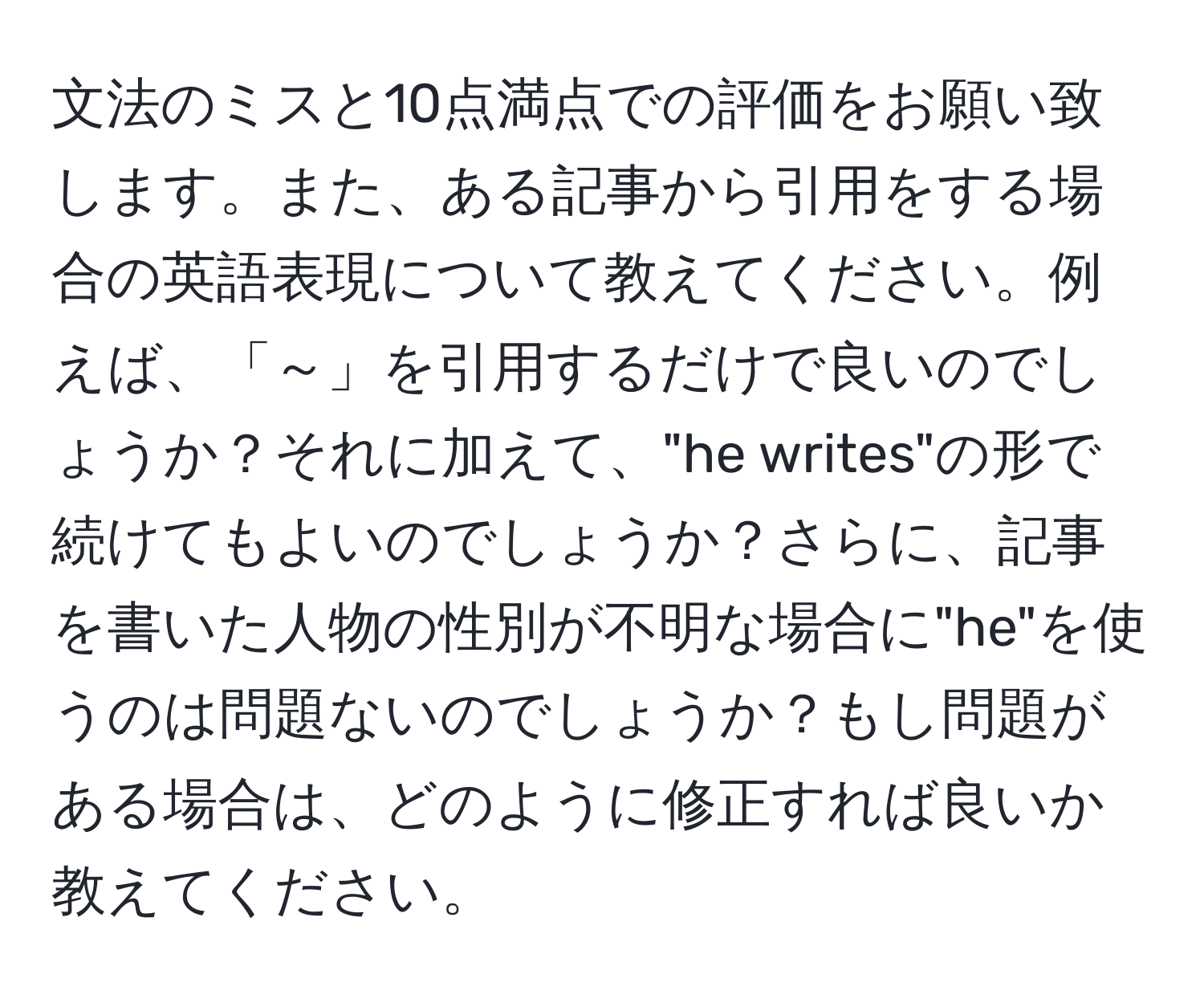 文法のミスと10点満点での評価をお願い致します。また、ある記事から引用をする場合の英語表現について教えてください。例えば、「～」を引用するだけで良いのでしょうか？それに加えて、"he writes"の形で続けてもよいのでしょうか？さらに、記事を書いた人物の性別が不明な場合に"he"を使うのは問題ないのでしょうか？もし問題がある場合は、どのように修正すれば良いか教えてください。