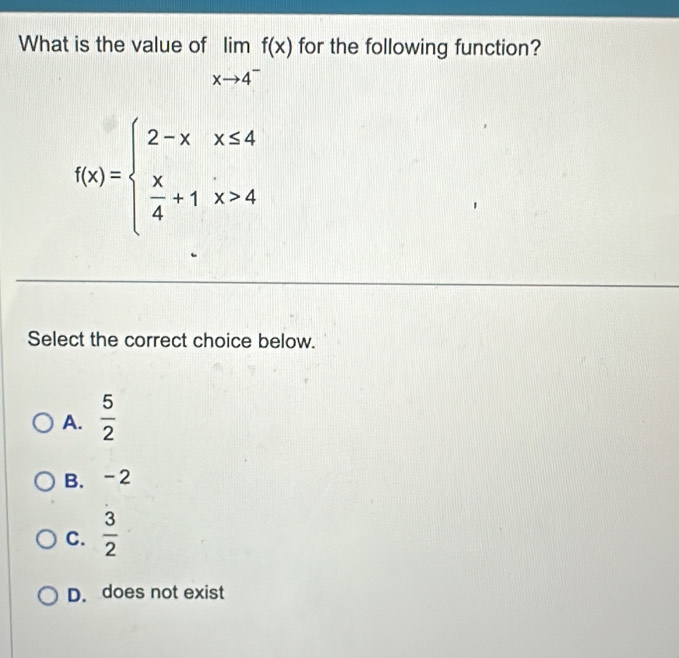 What is the value of limlimits _xto 4^-f(x) for the following function?
f(x)=beginarrayl 2-xx≤ 4  x/4 +1x>4endarray.
Select the correct choice below.
A.  5/2 
B. -2
C.  3/2 
D. does not exist