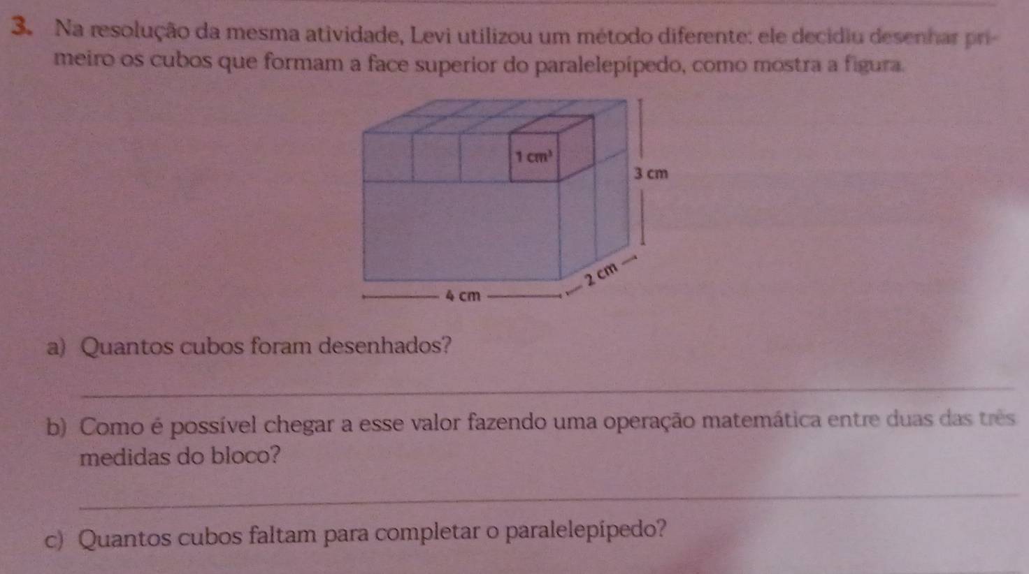 Na resolução da mesma atividade, Levi utilizou um método diferente: ele decidiu desenhar pri
meiro os cubos que formam a face superior do paralelepípedo, como mostra a figura.
a) Quantos cubos foram desenhados?
_
b) Como é possível chegar a esse valor fazendo uma operação matemática entre duas das três
medidas do bloco?
_
c) Quantos cubos faltam para completar o paralelepipedo?