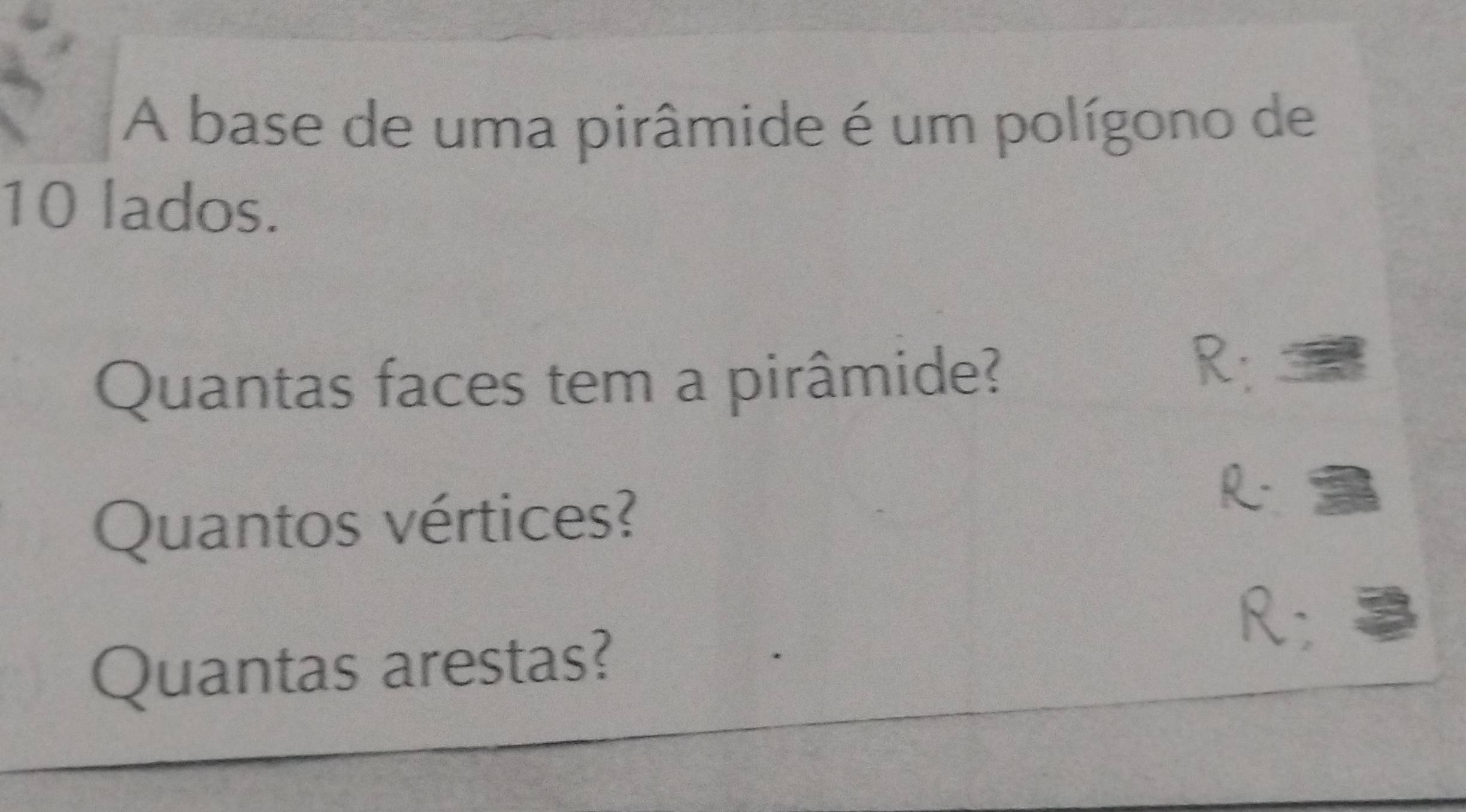 A base de uma pirâmide é um polígono de
10 lados. 
Quantas faces tem a pirâmide? 
R: 
Quantos vértices? 
R 
Quantas arestas?