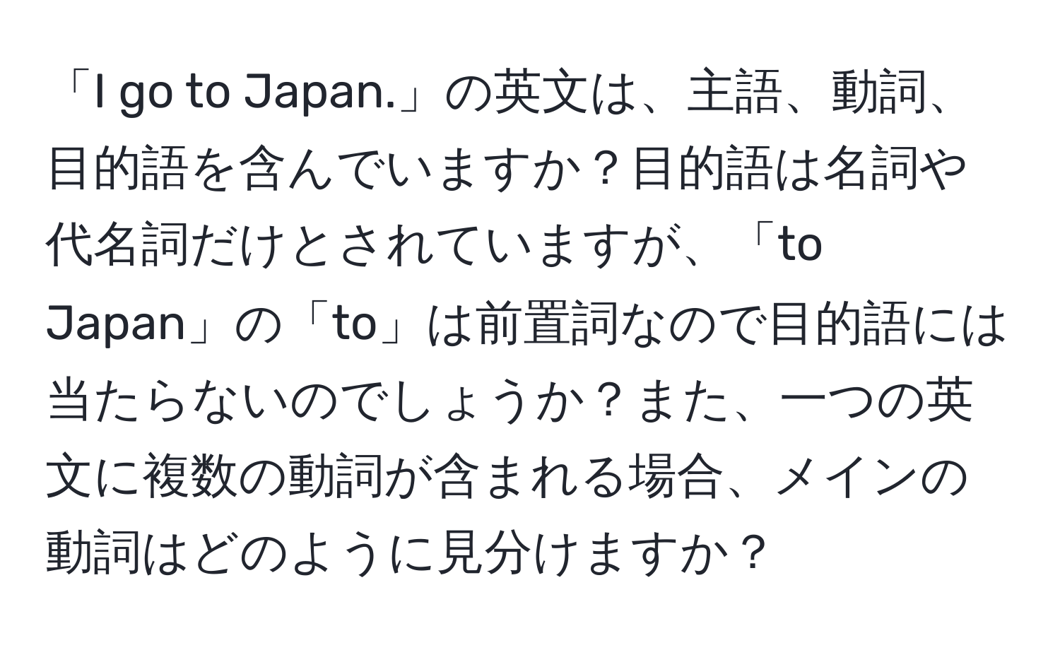 「I go to Japan.」の英文は、主語、動詞、目的語を含んでいますか？目的語は名詞や代名詞だけとされていますが、「to Japan」の「to」は前置詞なので目的語には当たらないのでしょうか？また、一つの英文に複数の動詞が含まれる場合、メインの動詞はどのように見分けますか？