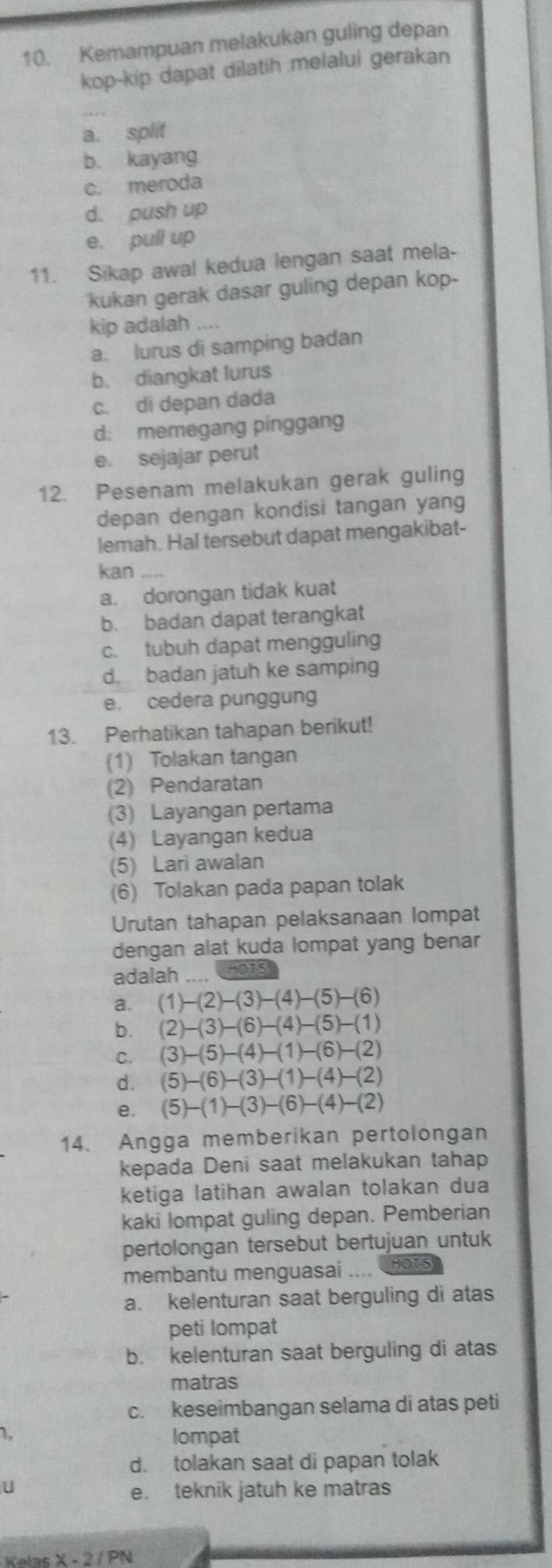 Kemampuan melakukan guling depan
kop-kip dapat dilatih melalui gerakan
_
a. split
b. kayang
c. meroda
d. push up
e. pull up
11. Sikap awal kedua lengan saat mela-
kukan gerak dasar guling depan kop-
kip adalah ....
a. lurus di samping badan
b. diangkat lurus
c. di depan dada
d. memegang pinggang
e. sejajar perut
12. Pesenam melakukan gerak guling
depan dengan kondisi tangan yang
lemah. Hal tersebut dapat mengakibat-
kan
a. dorongan tidak kuat
b. badan dapat terangkat
c. tubuh dapat mengguling
d. badan jatuh ke samping
e. cedera punggung
13. Perhatikan tahapan berikut!
(1) Tolakan tangan
(2) Pendaratan
(3) Layangan pertama
(4) Layangan kedua
(5) Lari awalan
(6) Tolakan pada papan tolak
Urutan tahapan pelaksanaan lompat
dengan alat kuda lompat yang benar
adalah  HO
a. (1)-(2)-(3)-(4)-(5)-(6)
b. (2)-(3)-(6)-(4)-(5)-(1)
C. (3)-(5)-(4)-(1)-(6)-(2)
d. (5)-(6)-(3)-(1)-(4)-(2)
e. (5)-(1)-(3)-(6)-(4)-(2)
14. Angga memberikan pertolongan
kepada Deni saat melakukan tahap
ketiga latihan awalan tolakan dua
kaki lompat guling depan. Pemberian
pertolongan tersebut bertujuan untuk
membantu menguasai ,. HOTS
a. kelenturan saat berguling di atas
peti lompat
b. kelenturan saat berguling di atas
matras
c. keseimbangan selama di atas peti
1.
lompat
d. tolakan saat di papan tolak
U
e. teknik jatuh ke matras