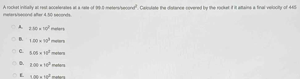 A rocket initially at rest accelerates at a rate of 99.0 meters/se cond^2. Calculate the distance covered by the rocket if it attains a final velocity of 445
meters/second after 4.50 seconds.
A. 2.50* 10^2meters
B. 1.00* 10^3meters
C. 5.05* 10^2meters
D. 2.00* 10^3meters
E. 1.00* 10^2 meters