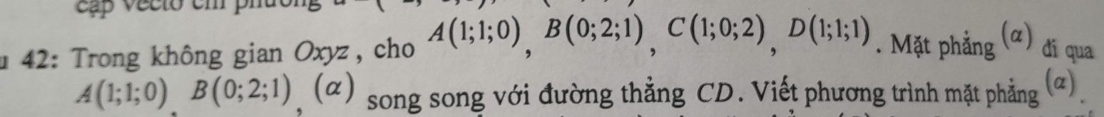 cập vecto em phu 
* 42: Trong không gian Oxyz, cho A(1;1;0), B(0;2;1), C(1;0;2), D(1;1;1). Mặt phẳng (α) đi qua
A(1;1;0) B(0;2;1) (α) song song với đường thẳng CD. Viết phương trình mặt phẳng (ũ)