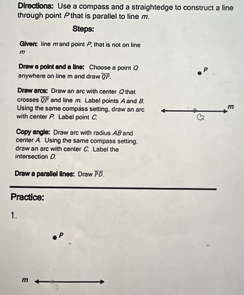 Directions: Use a compass and a straightedge to construct a line 
through point Pthat is parallel to line m. 
Steps: 
Glven: line m and point P, that is not on line
m
Draw a point and a line: Choose a pointQ P 
anywhere on line m and draw overleftrightarrow QP. 
Draw arcs: Draw an arc with center Q that 
crosses overleftrightarrow QP and line m. Label points A and B. 
Using the same compass setting, draw an arc
m
with center P. Label point C. 
Copy angle: Draw arc with radius AB and 
center A. Using the same compass setting, 
draw an arc with center C. Label the 
intersection D. 
Draw a parallel lines: Draw overleftrightarrow PD. 
Practice: 
1.
P
m