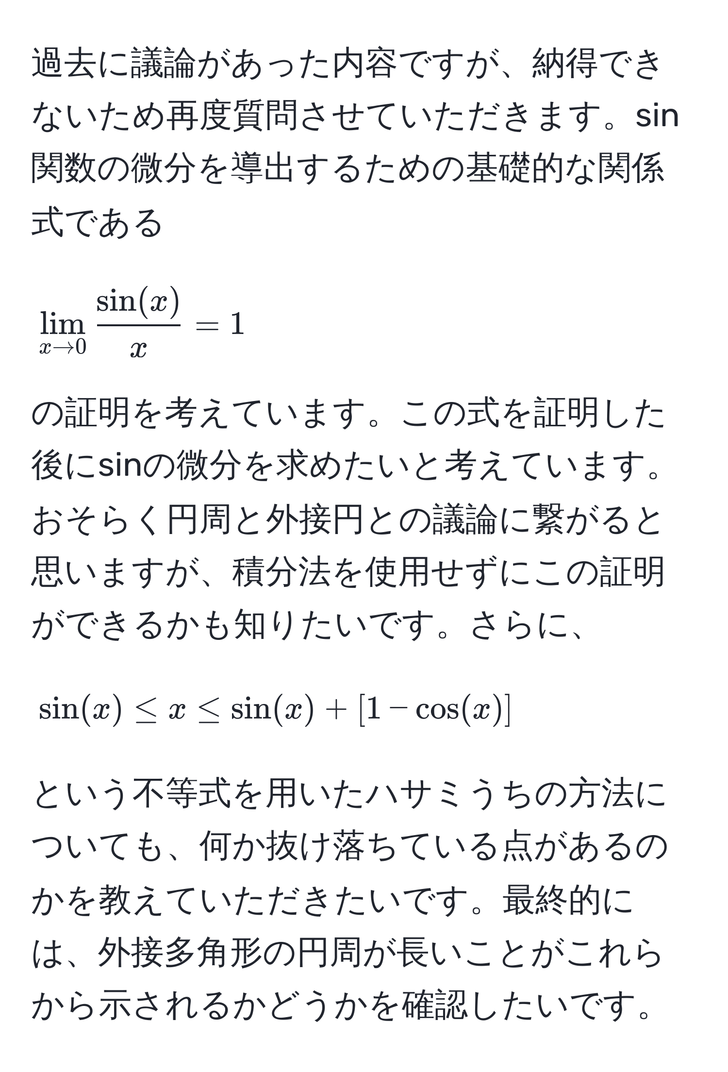 過去に議論があった内容ですが、納得できないため再度質問させていただきます。sin関数の微分を導出するための基礎的な関係式である  
[
lim_x to 0  sin(x)/x  = 1  
]  
の証明を考えています。この式を証明した後にsinの微分を求めたいと考えています。おそらく円周と外接円との議論に繋がると思いますが、積分法を使用せずにこの証明ができるかも知りたいです。さらに、  
[
sin(x) ≤ x ≤ sin(x) + [1 - cos(x)]  
]  
という不等式を用いたハサミうちの方法についても、何か抜け落ちている点があるのかを教えていただきたいです。最終的には、外接多角形の円周が長いことがこれらから示されるかどうかを確認したいです。