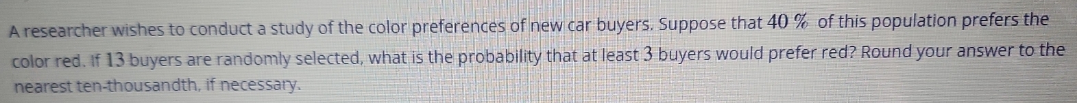 A researcher wishes to conduct a study of the color preferences of new car buyers. Suppose that 40 % of this population prefers the 
color red. If 13 buyers are randomly selected, what is the probability that at least 3 buyers would prefer red? Round your answer to the 
nearest ten-thousandth, if necessary.