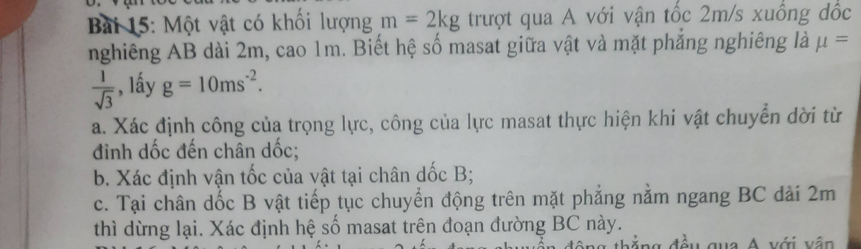 Bai 15: Một vật có khối lượng m=2kg trượt qua A với vận tốc 2m/s xuống đốc 
nghiêng AB dài 2m, cao 1m. Biết hệ số masat giữa vật và mặt phẳng nghiêng là mu =
 1/sqrt(3)  , lấy g=10ms^(-2). 
a. Xác định công của trọng lực, công của lực masat thực hiện khi vật chuyển dời từ 
đỉnh dốc đến chân dốc; 
b. Xác định vận tốc của vật tại chân dốc B; 
c. Tại chân dốc B vật tiếp tục chuyển động trên mặt phẳng nằm ngang BC dài 2m
thì dừng lại. Xác định hệ số masat trên đoạn đường BC này. 
g đ ều qua A với vân