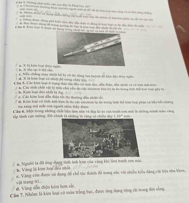 Những phát biểu nào sau đây là đóng hay sai?
mài mèn tói
a. Chromium thường được mạ bên ngoài một số đồ vật đo kim loại sày cứng và có khả căng chống
mặt trời.
b, Nhóm được sử dụng nhiều trong sản xuất máy bay do nhôm có ánh kim phần xa các ta cực tìm
c. Đồng được dùng phố biển làm dây dẫn điện vi đồng là kim loại có độ dẫn điện tốt shất
đ. Bạc được đùng đễ tráng gương do bạc là kim loại dẫn nhiệt tốt rắt tốt
Câu 4, Kim loại X được sử dụng trong nhi
a. X là kim loại thủ
b. X tồn tại ở thể rấn
e. Nếu chẳng may nhiệt kế bị vỡ thì dùng lưu huỳnh đế khứ độc thủy ngân.
d. X là kim loại có nhiệt độ nóng chây lớn.
Câu 5. Các kim loại ở trạng thái rấn đều có tính đèo, dẫn điện, dẫn nhiệt và có tính ánh kim.
a. Các tính chất vật lý trên chủ yếu do các electron hóa trị tự do trong tinh thể kim loại gây ra.
b. Kim loại đẻo nhất là Ag.
c. Các kim loại dẫn điện tốt thì thường dẫn nhiệt tốt.
d. Kim loại có tính ánh kim là do các electron tự do trong tính thể kim loại phân xã hầu hết những
tia sang mà mất con người nhìn thấy được
Câu 6. Một trong những chất liệu làm nên vẻ đẹp kì áo của tranh sơn mài là những mảnh màu vàng
lấp lánh cực móng. Đó chính là những lá vàng có chiều dày 1.10^(-4) mm.
a. Người ta đã ứng dụng tính ánh kim của vàng khi làm tranh sơn mài.
b. Vàng là kim loại đéo nhất.
c. Vàng còn được sử dụng đề chế tác thành đồ trang sức với nhiều kiểu dáng,vật liệu nha khoa,
vật trang trí...
d. Vàng dẫn điện kém hơn sắt.
Câu 7. Nhôm là kim loại có màu trắng bạc, được ứng dụng rộng rãi trong đời sống.