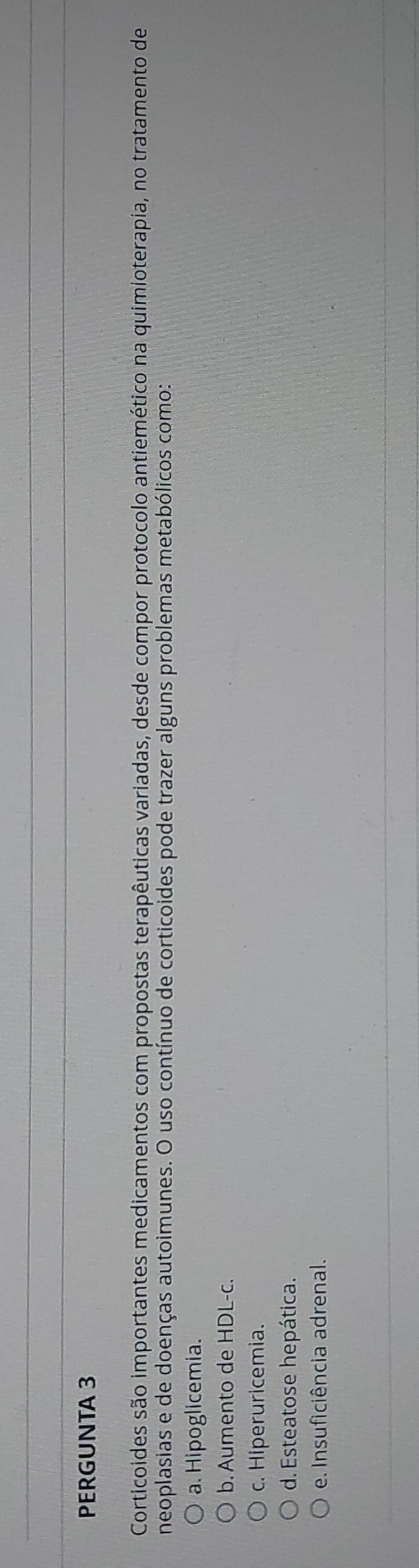 PERGUNTA 3
Corticoides são importantes medicamentos com propostas terapêuticas variadas, desde compor protocolo antiemético na quimioterapia, no tratamento de
neoplasias e de doenças autoimunes. O uso contínuo de corticoides pode trazer alguns problemas metabólicos como:
a. Hipoglicemia.
b. Aumento de HDL-c.
c. Hiperuricemia.
d. Esteatose hepática.
e. Insuficiência adrenal.