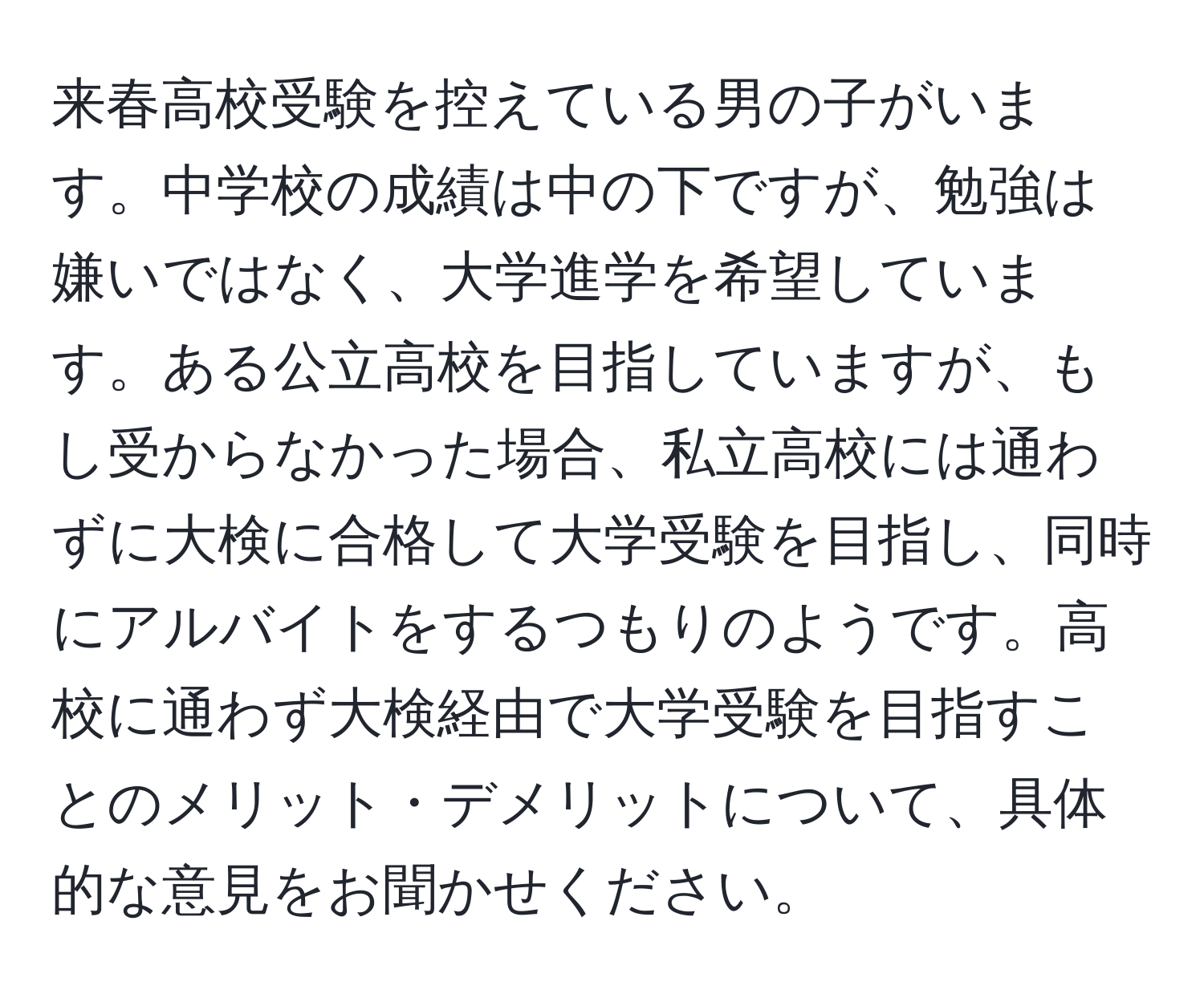 来春高校受験を控えている男の子がいます。中学校の成績は中の下ですが、勉強は嫌いではなく、大学進学を希望しています。ある公立高校を目指していますが、もし受からなかった場合、私立高校には通わずに大検に合格して大学受験を目指し、同時にアルバイトをするつもりのようです。高校に通わず大検経由で大学受験を目指すことのメリット・デメリットについて、具体的な意見をお聞かせください。