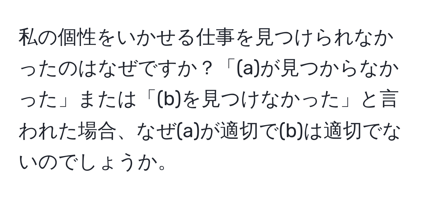 私の個性をいかせる仕事を見つけられなかったのはなぜですか？「(a)が見つからなかった」または「(b)を見つけなかった」と言われた場合、なぜ(a)が適切で(b)は適切でないのでしょうか。