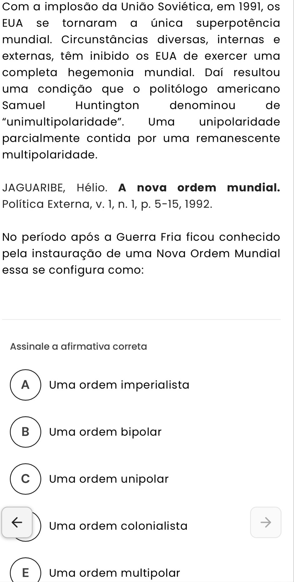 Com a implosão da União Soviética, em 1991, os
EUA se tornaram a única superpotência
mundial. Circunstâncias diversas, internas e
externas, têm inibido os EUA de exercer uma
completa hegemonia mundial. Daí resultou
uma condição que o politólogo americano
Samuel Huntington denominou de
“unimultipolaridade”. Uma unipolaridade
parcialmente contida por uma remanescente
multipolaridade.
JAGUARIBE, Hélio. A nova ordem mundial.
Política Externa, v. 1, n. 1, p. 5-15, 1992.
No período após a Guerra Fria ficou conhecido
pela instauração de uma Nova Ordem Mundial
essa se configura como:
Assinale a afirmativa correta
A  Uma ordem imperialista
B  Uma ordem bipolar
C  Uma ordem unipolar
← Uma ordem colonialista
E  Uma ordem multipolar