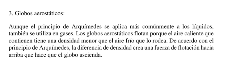 Globos aerostáticos: 
Aunque el principio de Arquímedes se aplica más comúnmente a los líquidos, 
también se utiliza en gases. Los globos aerostáticos flotan porque el aire caliente que 
contienen tiene una densidad menor que el aire frío que lo rodea. De acuerdo con el 
principio de Arquímedes, la diferencia de densidad crea una fuerza de flotación hacia 
arriba que hace que el globo ascienda.
