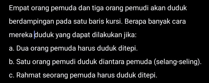 Empat orang pemuda dan tiga orang pemudi akan duduk
berdampingan pada satu baris kursi. Berapa banyak cara
mereka duduk yang dapat dilakukan jika:
a. Dua orang pemuda harus duduk ditepi.
b. Satu orang pemudi duduk diantara pemuda (selang-seling).
c. Rahmat seorang pemuda harus duduk ditepi.