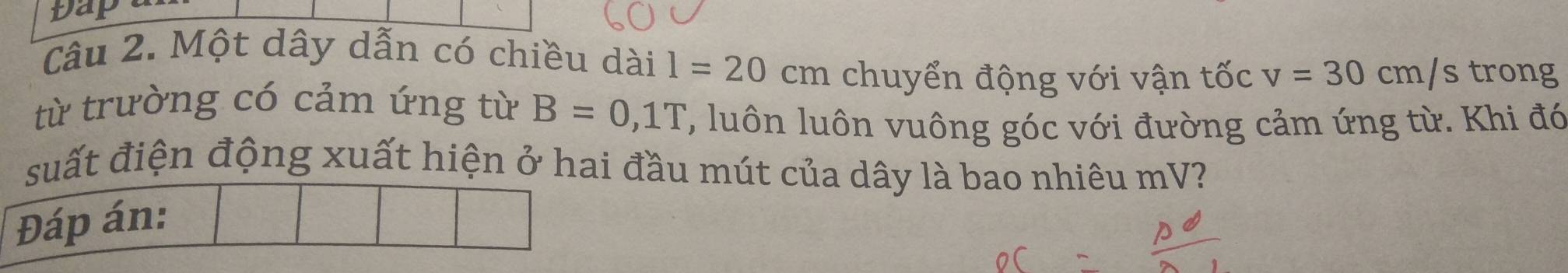 Dap 
Câu 2. Một dây dẫn có chiều dài l=20cm chuyển động với vận tốc v=30cm/s trong 
từ trường có cảm ứng từ B=0,1T ', luôn luôn vuông góc với đường cảm ứng từ. Khi đó 
suất điện động xuất hiện ở hai đầu mút của dây là bao nhiêu mV? 
Đáp án: