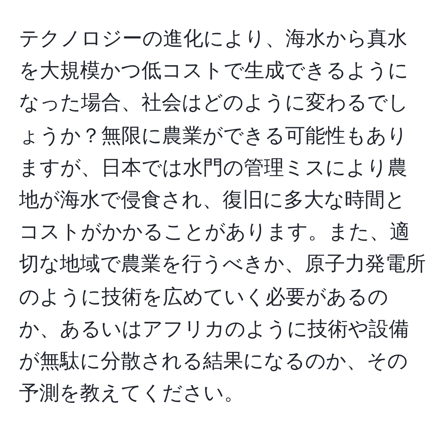 テクノロジーの進化により、海水から真水を大規模かつ低コストで生成できるようになった場合、社会はどのように変わるでしょうか？無限に農業ができる可能性もありますが、日本では水門の管理ミスにより農地が海水で侵食され、復旧に多大な時間とコストがかかることがあります。また、適切な地域で農業を行うべきか、原子力発電所のように技術を広めていく必要があるのか、あるいはアフリカのように技術や設備が無駄に分散される結果になるのか、その予測を教えてください。