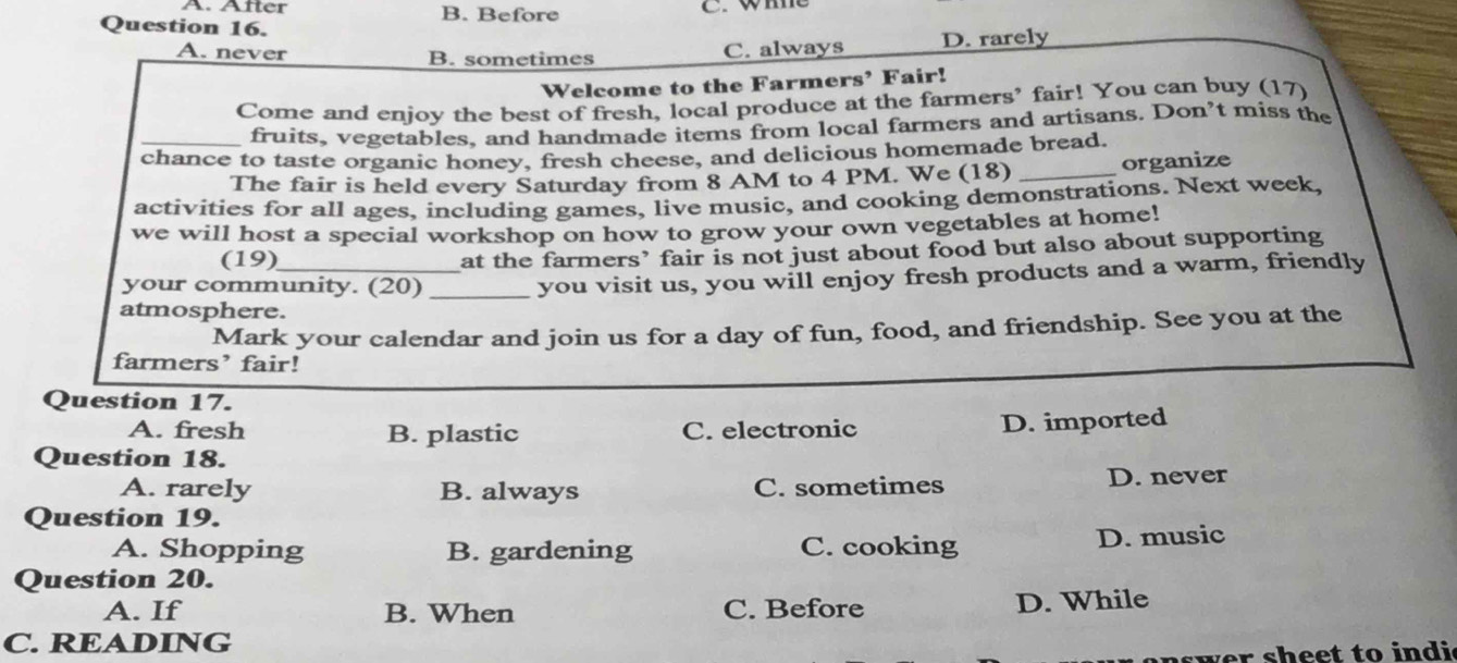 A. Äfter B. Before C. wme
Question 16.
A. never B. sometimes D. rarely
C. always
Welcome to the Farmers’ Fair!
Come and enjoy the best of fresh, local produce at the farmers' fair! You can buy (17)
fruits, vegetables, and handmade items from local farmers and artisans. Don’t miss the
_chance to taste organic honey, fresh cheese, and delicious homemade bread.
The fair is held every Saturday from 8 AM to 4 PM. We (18) _organize
activities for all ages, including games, live music, and cooking demonstrations. Next week,
we will host a special workshop on how to grow your own vegetables at home!
(19)_
at the farmers’ fair is not just about food but also about supporting
your community. (20)_
you visit us, you will enjoy fresh products and a warm, friendly
atmosphere.
Mark your calendar and join us for a day of fun, food, and friendship. See you at the
farmers’ fair!
Question 17.
A. fresh B. plastic C. electronic
D. imported
Question 18.
A. rarely B. always C. sometimes D. never
Question 19.
A. Shopping B. gardening C. cooking D. music
Question 20.
A. If B. When C. Before D. While
C. READING
wer sheet to ind i