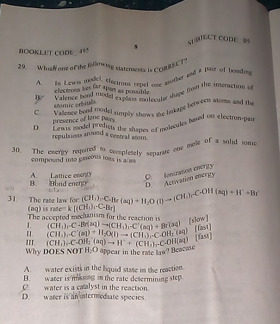 SUBJECT CODE 0S
BOOKLET CODE 495 8
29. Whieh one of the following statements is CORRECT
A. In Lewis model, electrons repel one another and a pair of bonding
electrons lies far apart as possible
B Valence bond model explain molecular shape from the interaction of
atomic orbitals
C. Valence bond model simply shows the linkage between atoms and the
presence of lone pairs
D. Lewis model predicts the shapes of molecules based on electron-pair
repulsions around a central atom.
30. The energy required to completely separate one mole of a solid ionc
compound into gaseous ions is a an
A. Lattice enenty
C.Ionization energy
B. Bond energy
D. Activation energy
31. The rate law for: ( beginarrayr CH_3endpmatrix _1-C_-Br(aq)+H_2O(l)to (CH_3)_rC-OH(aq)+H^++Br^-
(aq) is rate= k [(CH_3)_3-C_-B_r]
The accepted mechanism for the reaction is
I (CH_3)_3-C-Br(aq)to (CH_3)_3-C^+(aq)+Br(aq) [slow]
II. (CH_3)_2C(1+H_2O(1)to (CH_3),-C.OH_2(aq) [fast]
III. (CH_3)_4-C-OH_2(aq)to H^++(CH_3)_3-C-OH(aq) □ st]
Why DOES NOT H_2O appear in the rate law? Beacuse
A. water exists in the liquid state in the reaction.
B. water is missing in the rate determining step
C. water is a catalyst in the reaction.
D. water is an intermediate species.