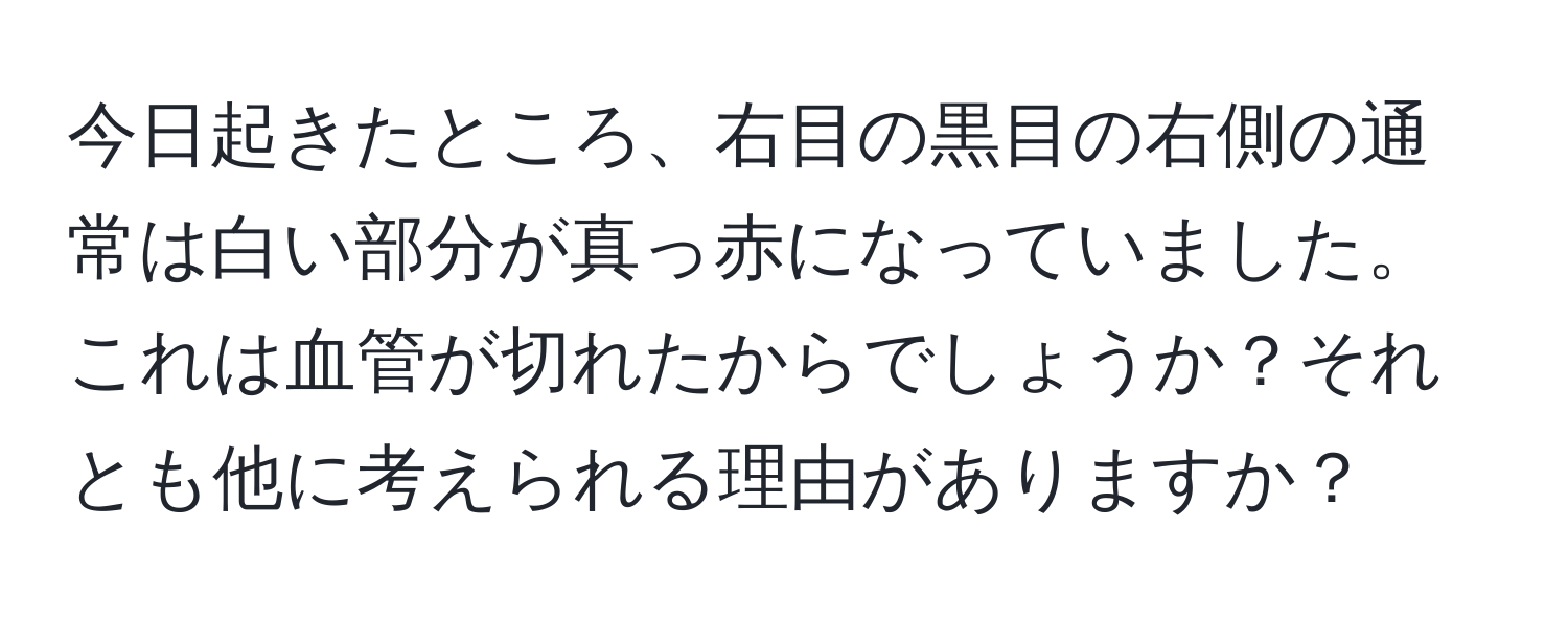 今日起きたところ、右目の黒目の右側の通常は白い部分が真っ赤になっていました。これは血管が切れたからでしょうか？それとも他に考えられる理由がありますか？