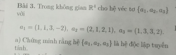 Trong không gian R^4 cho hệ véc tơ  a_1,a_2,a_3
với
a_1=(1,1,3,-2), a_2=(2,1,2,1), a_3=(1,3,3,2). 
a) Chứng minh rằng hệ  a_1,a_2,a_3 là hệ độc lập tuyến 
tính.