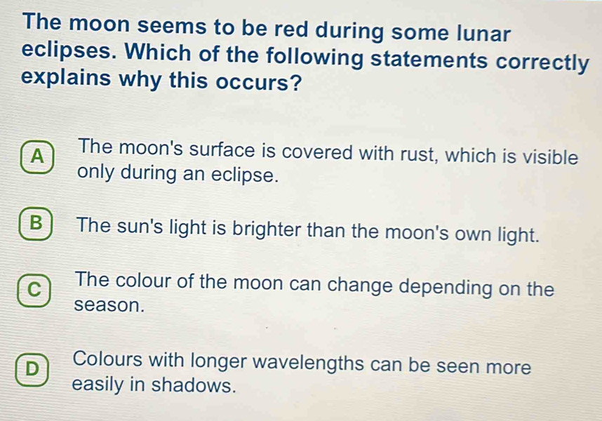 The moon seems to be red during some lunar
eclipses. Which of the following statements correctly
explains why this occurs?
A The moon's surface is covered with rust, which is visible
only during an eclipse.
B ) The sun's light is brighter than the moon's own light.
C The colour of the moon can change depending on the
season.
D Colours with longer wavelengths can be seen more
easily in shadows.