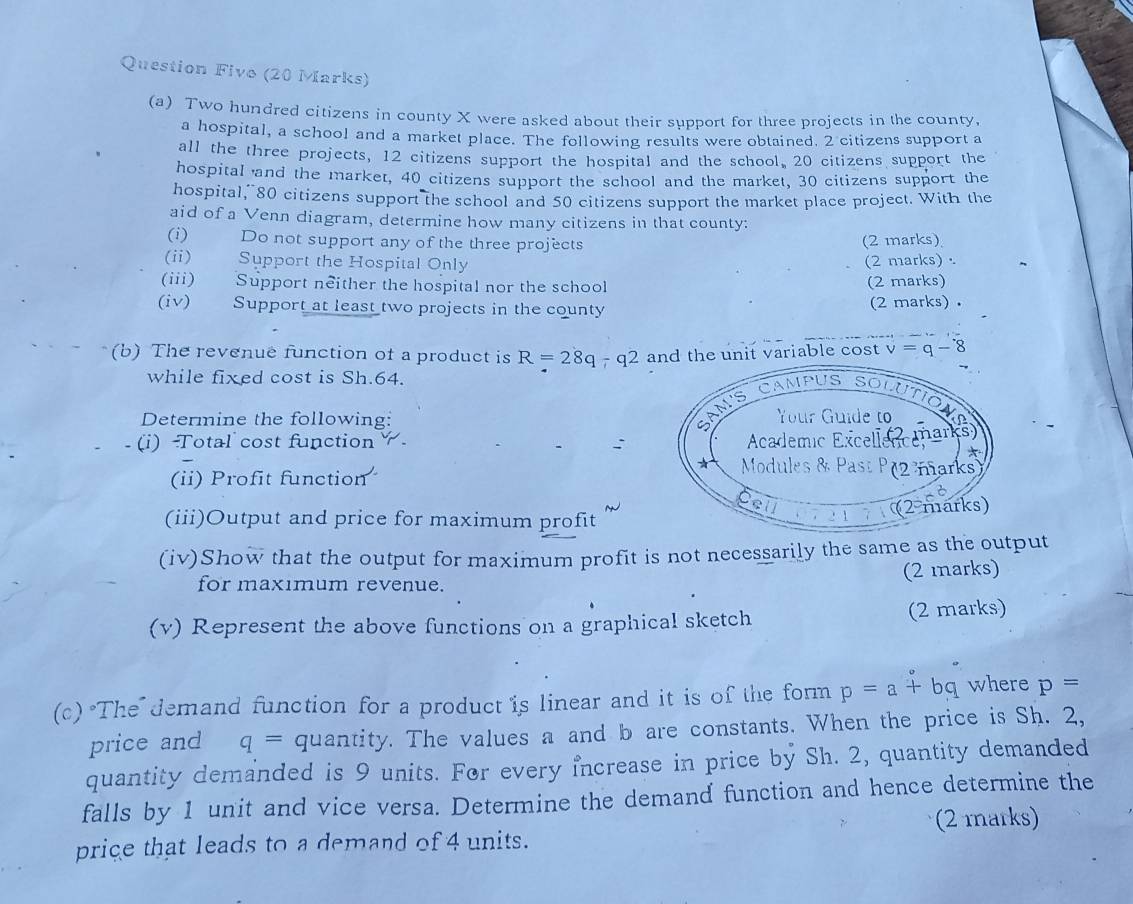 Question Fivo (20 Marks) 
(a) Two hundred citizens in county X were asked about their support for three projects in the county, 
a hospital, a school and a market place. The following results were obtained. 2 citizens support a 
all the three projects, 12 citizens support the hospital and the school, 20 citizens support the 
hospital and the market, 40 citizens support the school and the market, 30 citizens support the 
hospital, 80 citizens support the school and 50 citizens support the market place project. With the 
aid of a Venn diagram, determine how many citizens in that county: 
(i) — Do not support any of the three projects (2 marks) 
(ii) Support the Hospital Only (2 marks) . 
(iii) Support neither the hospital nor the school (2 marks) 
(iv) Support at least two projects in the county (2 marks) . 
(b) The revenue function of a product is R=28q-q2 and the unit variable cost v=q-8
while fixed cost is Sh.64. 
Determine the following: 
(i) Total cost function : 
(ii) Profit function 
(iii)Output and price for maximum profit 
(iv)Show that the output for maximum profit is not necessarily the same as the output 
for maxımum revenue. (2 marks) 
(v) Represent the above functions on a graphical sketch (2 marks) 
(c) "The' demand function for a product is linear and it is of the form p=a+bq where p=
price and q= quantity. The values a and b are constants. When the price is Sh. 2, 
quantity demanded is 9 units. For every increase in price by Sh. 2, quantity demanded 
falls by 1 unit and vice versa. Determine the demand function and hence determine the 
(2 marks) 
price that leads to a demand of 4 units.