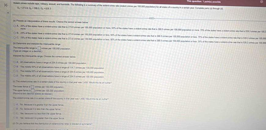 This question: 1 point(s) possible
Volent crimes include rape, robbery, assault, and homioide. The following is a surmary of the violent-crime rate (violent crimes per 100,000 population) for all states of a country in a certain year. Complete parts (a) through (d)
Q_1=273.8,Q_2=388.5.O_3=528.3
(a) Provide an interpretation of these results. Choose the correct answer below.
A. 25% of the states have a violent-crime rate that is 273.8 crimes per 100,000 population or more. 50% of the states have a violent-crime rate that is 388.5 crimes per 100,000 population or more. 75% of the states have a violent-crime rate that is 5283 crimes per 100.
more
B. 25% of the states have a violent-crime rate that is 273.8 crimes per 100,000 population or less. 50% of the states have a violent-crime rate that is 388. 5 crimes per 100,000 population or less. 75% of the states have a violent-crime rate that is 528.3 crimes per 100,00
C. 75% of the states have a violent-crime rate that is 273.8 crimes per 100,000 population or less. 50% of the states have a violent-crime rate that is 388.5 crimes per 100,000 population or less. 25% of the states have a violent-crime rate that is 528.3 crimes per 100,00
(b) Determine and interpret the interquartile range.
The interquartile range is □ crimes per 100,000 population.
(Type an integer or a decimal.)
Interpret the interquartile range. Choose the correct answer below
A. All observations have a range of 254.5 crimes per 100,000 population.
B. The middle 50% of all observations have a range of 114.7 crimes per 100,000 population
C. The middle 50% of all observations have a range of 254.5 crimes per 100,000 population.
D. The middle 25% of all observations have a range of 254.5 crimes per 100,000 population
(c) The viollent-crime rate in a certain state of the country in that year was 1.459. Would this be an outlier?
The lower fence is □ orimes per 1:00,000 population.
The upper fance is □ crimes per 100,000 population
(Round to two decimal places as needed.)
The violent-crime rate in a certain state of the country in that year was 1,459. Would this be an cutlier?
A.. No, because it is greater than the upper fence
I1. No because it is less than the upper fence
C. Yes, because it is less than the upper fence.
D Yes, because it is greater than the upper fence
(d) Do you believe that the distribution of violent-onime rares is skewed or symmetric?