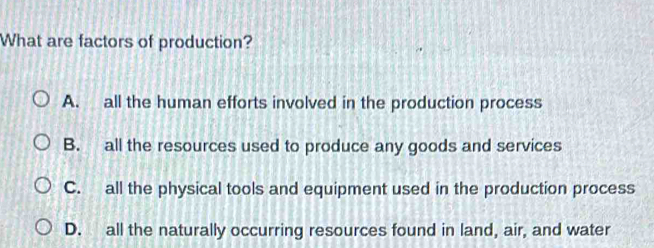 What are factors of production?
A. all the human efforts involved in the production process
B. all the resources used to produce any goods and services
C. all the physical tools and equipment used in the production process
D. all the naturally occurring resources found in land, air, and water