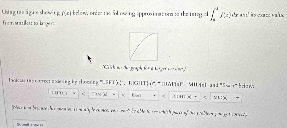 Using the figure showing f(x) below, order the following approximations to the integral ∈t _0^3f(x)dx and its exact value
from smallest to largest.
(Click on the graph for a larger version.)
Indicate the correct ordering by choosing "LEFT(n)", "RIGHT(n)", "TRAP(n)", "MID(n)" and "Exact" below:
LEFT(n) TRAP(n) < Exact < RIGHT(n) MID(n)
(Note that because this question is multiple choice, you won't be able to see which parts of the problem you got correct.)
Submit answer