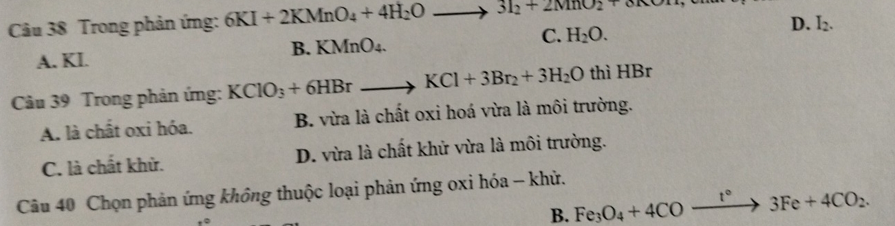 Trong phản ứng: 6KI+2KMnO_4+4H_2Oto 3I_2+2MnO_2+oKOH
B. KMnO_4.
C. H_2O.
D. I_2.
A. KI.
Câu 39 Trong phản ứng: KClO_3+6HBrto KCl+3Br_2+3H_2O thì HB 3r
A. là chất oxi hóa. B. vừa là chất oxi hoá vừa là môi trường.
C. là chất khử. D. vừa là chất khử vừa là môi trường.
Câu 40 Chọn phản ứng không thuộc loại phản ứng oxi hóa - khử.
B. Fe_3O_4+4COfrac t° to 3Fe+4CO_2.