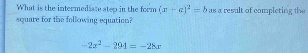 What is the intermediate step in the form (x+a)^2=b as a result of completing the 
square for the following equation?
-2x^2-294=-28x