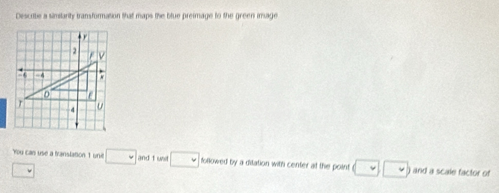 Describe a similarty transformation that maps the blue preimage to the green image 
You can use a translation 1 unit □ and 1 unit □ followed by a dilation with center at the point □ ) and a scale factor of