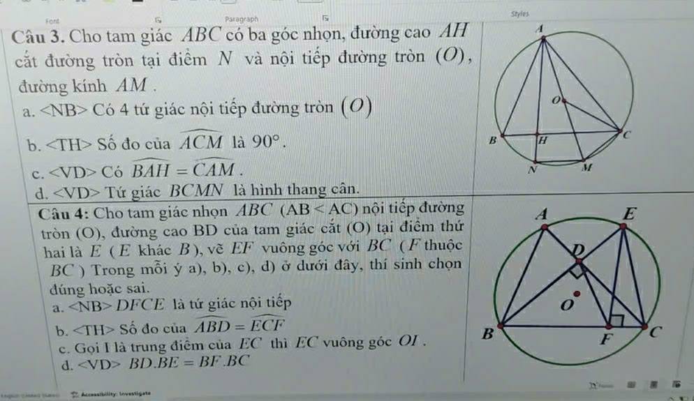 Font Paragraph Styles
G
Câu 3. Cho tam giác ABC có ba góc nhọn, đường cao AH
cắt đường tròn tại điểm N và nội tiếp đường tròn (O),
đường kính AM .
a. ∠ NB> Có 4 tứ giác nội tiếp đường tròn (O)
b. H Số đo của widehat ACM là 90°.
c. C iowidehat BAH=widehat CAM.
d. Tứ giác BCMN là hình thang cân.
Câu 4: Cho tam giác nhọn ABC(AB nội tiếp đường
tròn (O), đường cao BD của tam giác cắt (O) tại điểm thứ
hai là E ( E khác B ), vẽ EF vuông góc với BC ( F thuộc
BC ) Trong mỗi ý a), b), c), d) ở dưới đây, thí sinh chọn
dúng hoặc sai.
a. ∠ NB>DFCE là tứ giác nội tiếp
b. Số đo của widehat ABD=widehat ECF
c. Gọi I là trung điểm của EC thì EC vuông góc OI .
d. BD.BE=BF.BC
S Accessibility: Investigate