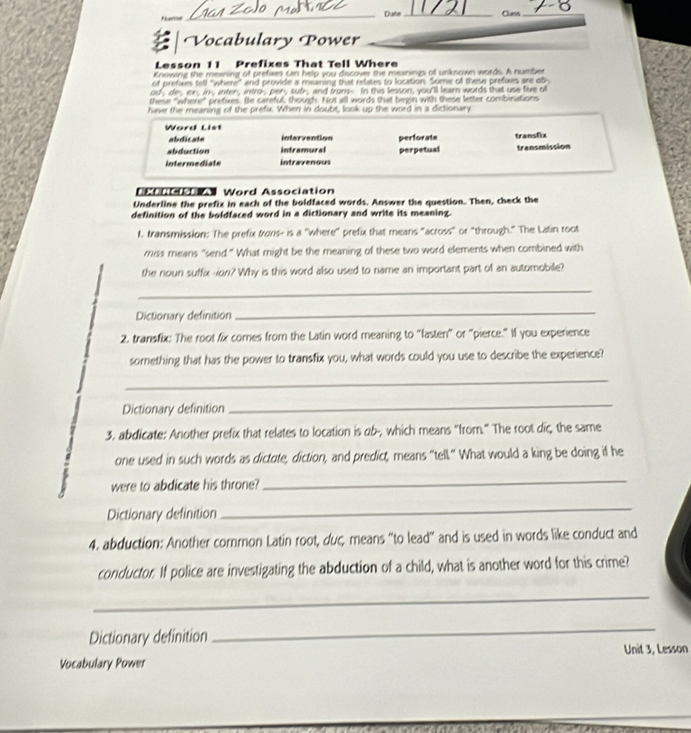 karre _Date_
Class_
Vocabulary Power
Lesson 11 Prefixes That Tell Where
Knowing the meaning of prefixes can help you discover the meanings of unknown words. A number
of prefues tell "where" and provide a meaning that relates to location. Some of these prefixes are ob-,
od-, de- ex, in, inter, intro per, sub, and trons- In this lesson, you'll learn words that use five of
these "where" prefixes. Be careful, though. Not all words that begin with these letter combinations
have the meaning of the prefx. When in doubt, look up the word in a dictionary
Word List
abdicate intervention perforate transfix
abduction intramural perpetual transmission
intermediate intravenous
stu Word Association
Underline the prefix in each of the boldfaced words. Answer the question. Then, check the
definition of the boldfaced word in a dictionary and write its meaning.
l, transmission: The prefix trons- is a "where" prefix that means "across" or "through." The Latin root
miss means "send " What might be the meaning of these two word elements when combined with
the noun suffix -ion? Why is this word also used to name an important part of an automobile?
_
Dictionary definition
_
2. transfix: The root fix comes from the Latin word meaning to “fasten” or “pierce.” If you experience
something that has the power to transfix you, what words could you use to describe the experience?
_
Dictionary definition
_
3. abdicate: Another prefix that relates to location is ob-, which means “from.” The root diç, the same
one used in such words as dictate, diction, and predict, means “tell." What would a king be doing if he
were to abdicate his throne?
_
Dictionary definition
_
4. abduction: Another common Latin root, duc, means "to lead” and is used in words like conduct and
conductor. If police are investigating the abduction of a child, what is another word for this crime?
_
Dictionary definition
_
Unit 3, Lesson
Vocabulary Power