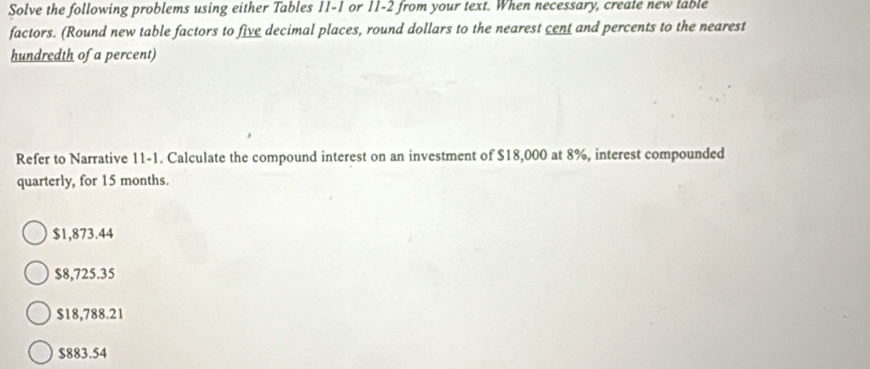 Solve the following problems using either Tables 11-1 or 11-2 from your text. When necessary, create new lable
factors. (Round new table factors to five decimal places, round dollars to the nearest cent and percents to the nearest
hundredth of a percent)
Refer to Narrative 11-1. Calculate the compound interest on an investment of $18,000 at 8%, interest compounded
quarterly, for 15 months.
$1,873.44
$8,725.35
$18,788.21
$883.54