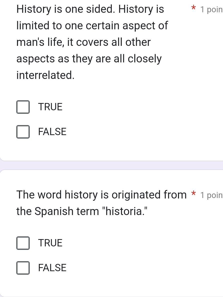 History is one sided. History is 1 poin
limited to one certain aspect of
man's life, it covers all other
aspects as they are all closely
interrelated.
TRUE
FALSE
The word history is originated from * 1 poin
the Spanish term "historia."
TRUE
FALSE