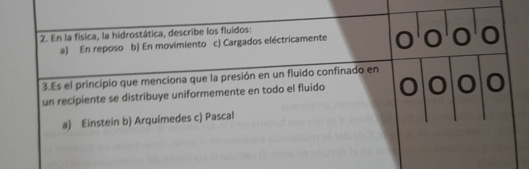 En la física, la hidrostática, describe los fluidos:
a) En reposo b) En movimiento c) Cargados eléctricamente
3.Es el principio que menciona que la presión en un fluido confinado en
un recipiente se distribuye uniformemente en todo el fluido
a) Einstein b) Arquímedes c) Pascal