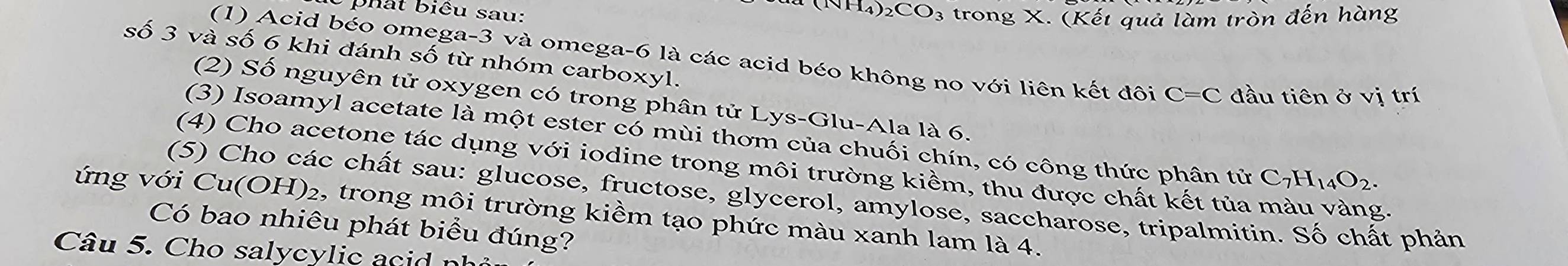 há t biểu sau:
H_4)_2CO_3 trong X. (Kết quả làm tròn đến hàng 
số 3 và số 6 khi đánh số từ nhóm carboxyl. 
(1) Acid béo omega -3 và omega -6 là các acid béo không no với liên kết đôi C=C đầu tiên ở V) trí 
(2) Số nguyên tử oxygen có trong phân tử Lys-Glu-Ala là 6. 
(3) Isoamyl acetate là một ester có mùi thơm của chuối chín, có công thức phân tử C_7H_14O_2. 
(4) Cho acetone tác dụng với iodine trong môi trường kiềm, thu được chất kết tủa màu vàng. 
(5) Cho các chất sau: glucose, fructose, glycerol, amylose, saccharose, tripalmitin. Số chất phản 
ứng với Cu(OH)₂, trong môi trường kiềm tạo phức màu xanh lam là 4. 
Có bao nhiêu phát biểu đúng? 
Câu 5. Cho salycylic acd n