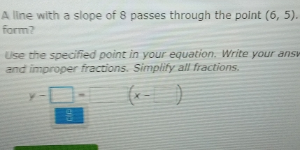 A line with a slope of 8 passes through the point (6,5). 
form? 
Use the specified point in your equation. Write your ans 
and improper fractions. Simplify all fractions.
y-□ = (x-□ )