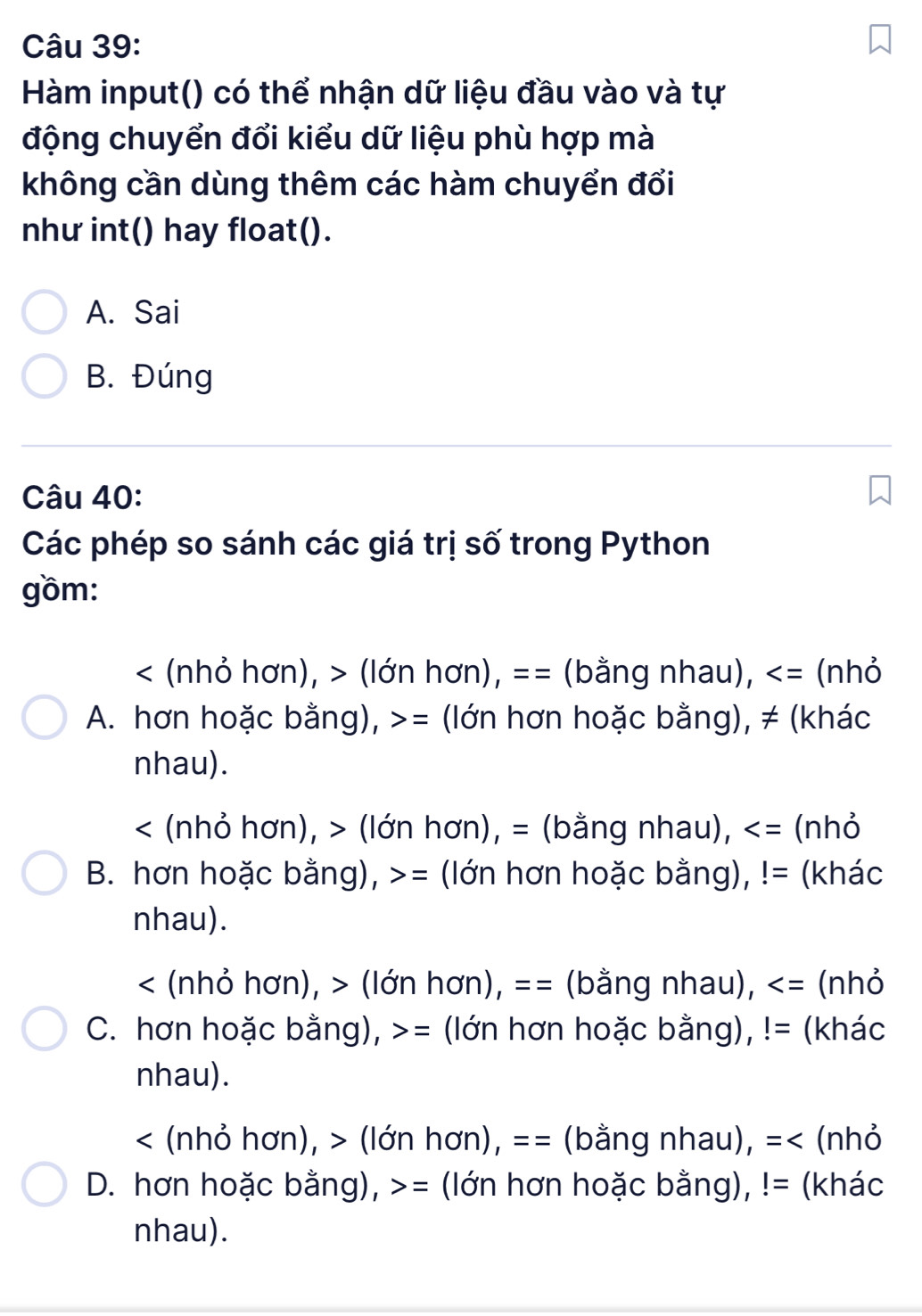 Hàm input() có thể nhận dữ liệu đầu vào và tự
động chuyển đổi kiểu dữ liệu phù hợp mà
không cần dùng thêm các hàm chuyển đổi
như int() hay float().
A. Sai
B. Đúng
Câu 40:
Các phép so sánh các giá trị số trong Python
gồm:
< (nhỏ hơn), > (lớn hơn), == (bằng nhau), = (lớn hơn hoặc bằng), ≠ (khác
nhau).
< (nhỏ hơn), > (lớn hơn), = (bằng nhau), (nhỏ
B. hơn hoặc bằng), = (lớn hơn hoặc bằng), != (khác
nhau).
< (nhỏ hơn), > (lớn hơn), == (bằng nhau), (nhỏ
C. hơn hoặc bằng), >= (lớn hơn hoặc bằng), != (khác
nhau).
< (nhỏ hơn), > (lớn hơn), == (bằng nhau), =< (nhỏ
D. hơn hoặc bằng),  = (lớn hơn hoặc bằng), != (khác
nhau).