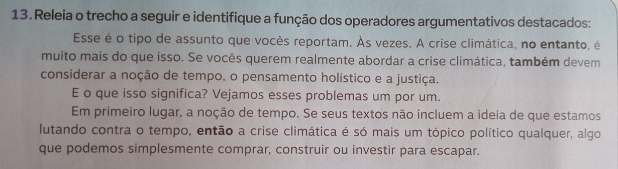 Releia o trecho a seguir e identifique a função dos operadores argumentativos destacados: 
Esse é o tipo de assunto que vocês reportam. Às vezes. A crise climática, no entanto, é 
muito mais do que isso. Se vocês querem realmente abordar a crise climática, também devem 
considerar a noção de tempo, o pensamento holístico e a justiça. 
E o que isso significa? Vejamos esses problemas um por um. 
Em primeiro lugar, a noção de tempo. Se seus textos não incluem a ideia de que estamos 
lutando contra o tempo, então a crise climática é só mais um tópico político qualquer, algo 
que podemos simplesmente comprar, construir ou investir para escapar.