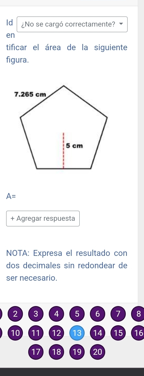 Id ¿No se cargó correctamente? 
en 
tificar el área de la siguiente 
figura.
A=
+ Agregar respuesta 
NOTA: Expresa el resultado con 
dos decimales sin redondear de 
ser necesario.
2 3 4 5 6 7 8
10 11 12 13 14 15 16
17 18 19 20